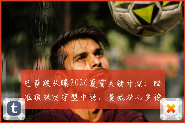 巴萨跟队曝2026夏窗关键计划：瞄准顶级防守型中场，曼城核心罗德里也在目标名单内
