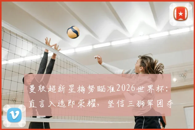 曼联超新星梅努瞄准2026世界杯:直言入选即荣耀,坚信三狮军团夺冠实力解析