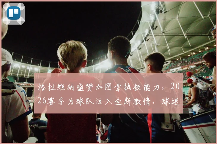格拉维纳盛赞加图索执教能力,2026赛季为球队注入全新激情,球迷如何看待这一转变?