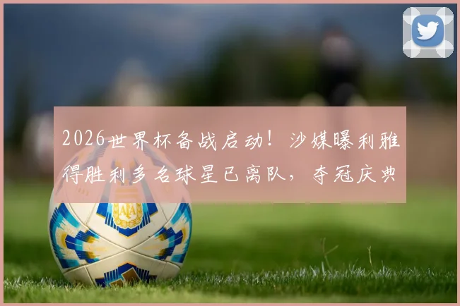 2026世界杯备战启动！沙媒曝利雅得胜利多名球星已离队，夺冠庆典因此取消引热议