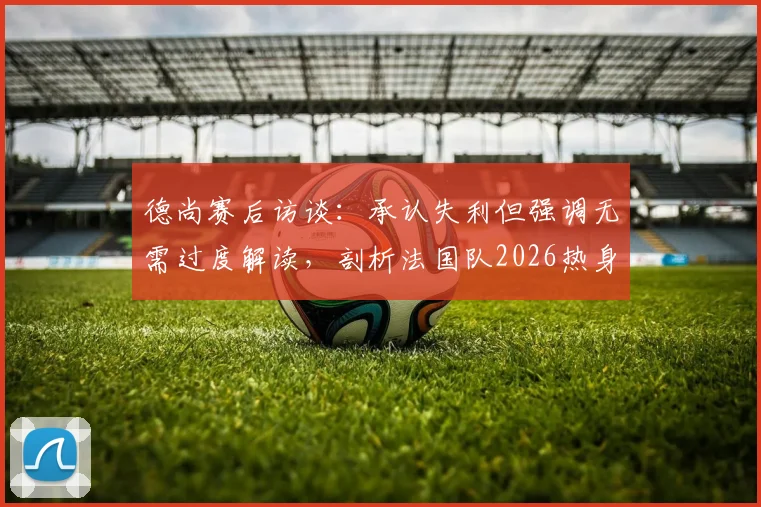 德尚赛后访谈：承认失利但强调无需过度解读，剖析法国队2026热身赛价值与备战心态