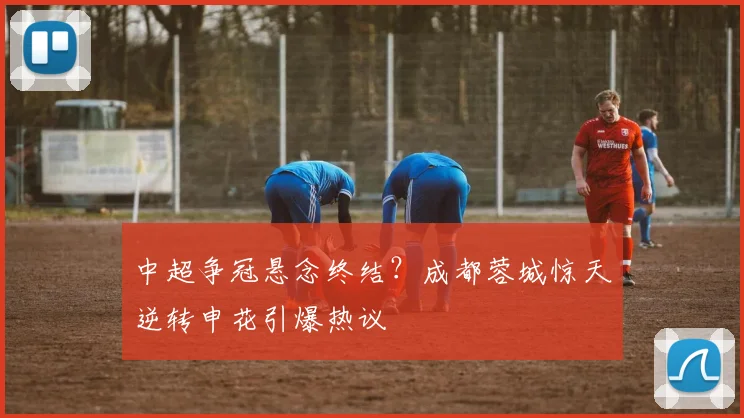 中超争冠悬念终结？成都蓉城惊天逆转申花引爆热议
