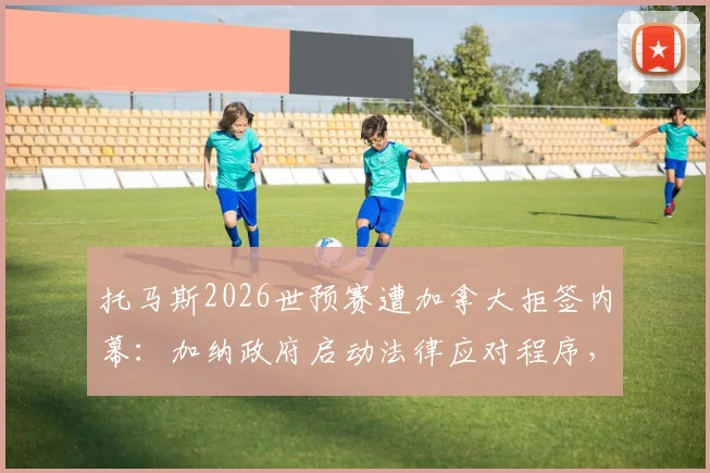 托马斯2026世预赛遭加拿大拒签内幕：加纳政府启动法律应对程序，阿森纳中场或缺席关键战