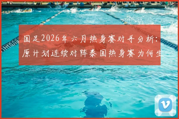 国足2026年六月热身赛对手分析:原计划连续对阵泰国热身赛为何生变,对世预赛备战影响几何