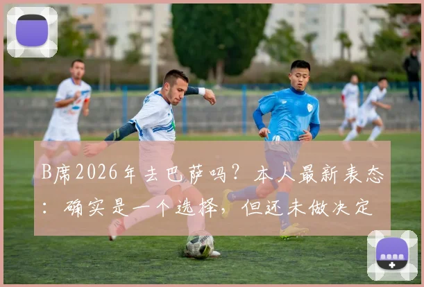 B席2026年去巴萨吗?本人最新表态:确实是一个选择,但还未做决定