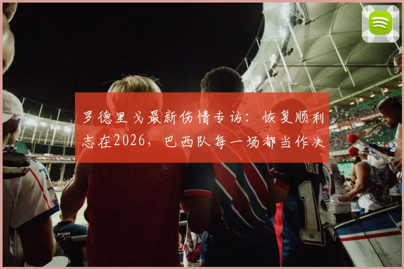 罗德里戈最新伤情专访：恢复顺利志在2026，巴西队每一场都当作决赛来拼