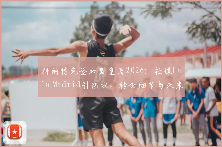 科纳特免签加盟皇马2026：社媒Hala Madrid引热议，转会细节与未来前景分析