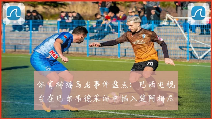 体育转播乌龙事件盘点:巴西电视台在巴尔韦德采访中插入楚阿梅尼握拳画面引热议,2026媒体操作再成焦点