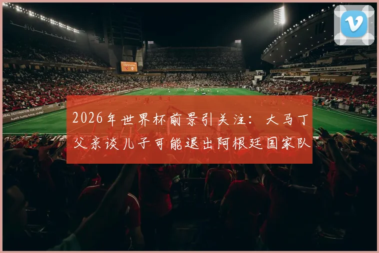2026年世界杯前景引关注:大马丁父亲谈儿子可能退出阿根廷国家队,未来走向引热议