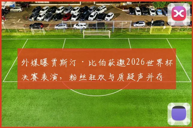 外媒曝贾斯汀·比伯获邀2026世界杯决赛表演,粉丝狂欢与质疑声并存,演出细节及历届嘉宾盘点