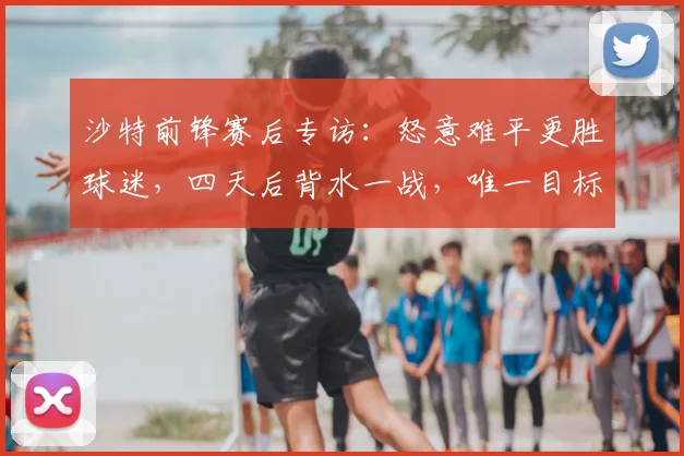 沙特前锋赛后专访：怒意难平更胜球迷，四天后背水一战，唯一目标突围2026世界杯亚洲预选赛