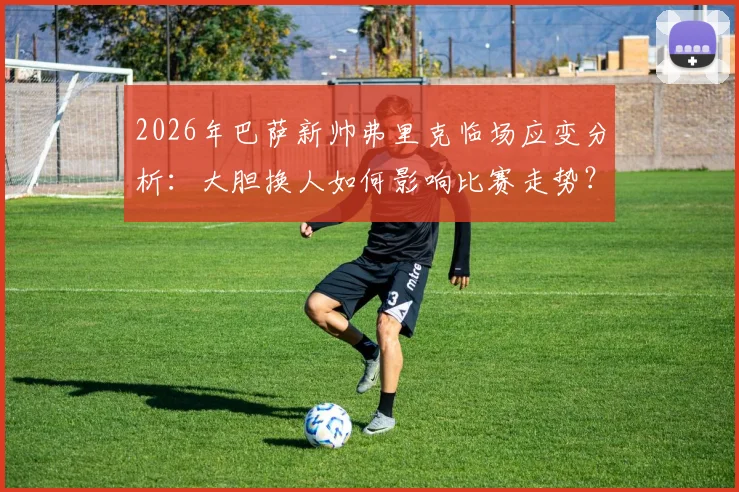 2026年巴萨新帅弗里克临场应变分析:大胆换人如何影响比赛走势?权威解读