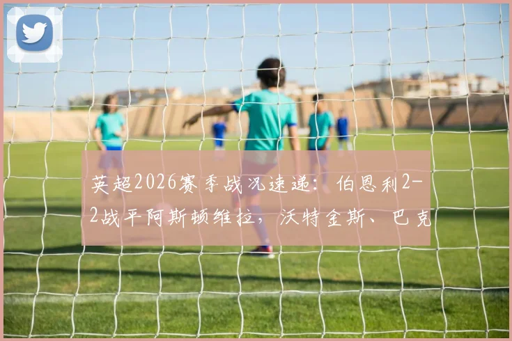 英超2026赛季战况速递:伯恩利2-2战平阿斯顿维拉,沃特金斯、巴克利双双建功进球回顾