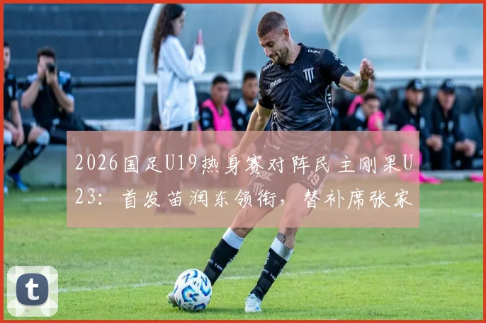 2026国足U19热身赛对阵民主刚果U23:首发苗润东领衔,替补席张家鸣待命,比赛结果分析与球员表现点评