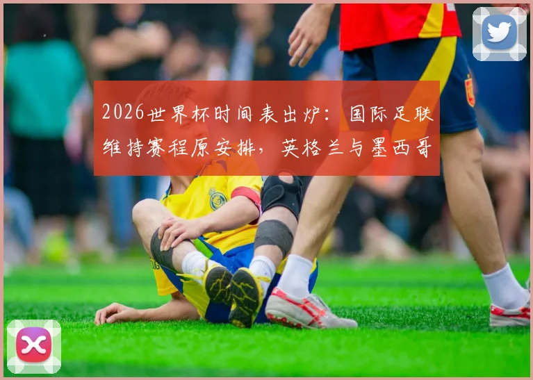 2026世界杯时间表出炉：国际足联维持赛程原安排，英格兰与墨西哥不满开球时间调整引关注