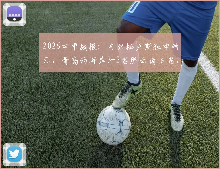 2026中甲战报：内尔松卢斯独中两元，青岛西海岸3-2客胜云南玉昆，附全场录像回放入口