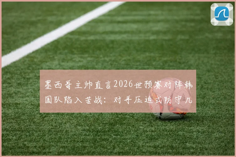 墨西哥主帅直言2026世预赛对阵韩国队陷入苦战：对手压迫式防守几乎没留下空间，比赛异常艰难