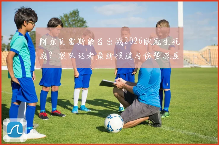 阿尔瓦雷斯能否出战2026欧冠生死战?跟队记者最新报道与伤势深度分析