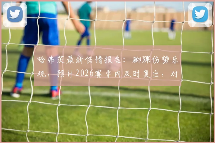 哈弗茨最新伤情报告:脚踝伤势乐观,预计2026赛季内及时复出,对阿森纳中场影响几何?
