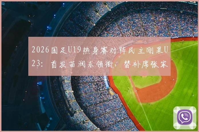 2026国足U19热身赛对阵民主刚果U23：首发苗润东领衔，替补席张家鸣待命，比赛结果分析与球员表现点评