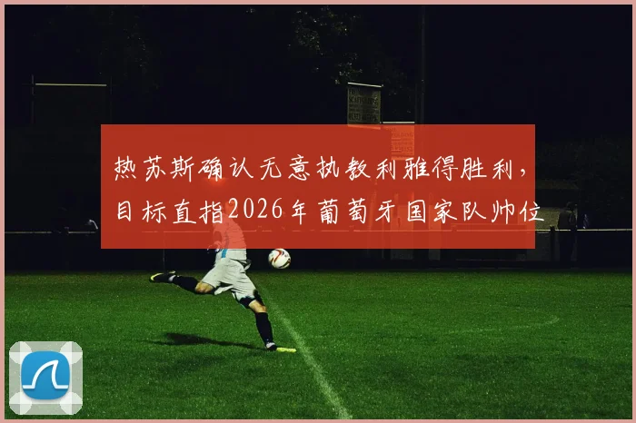 热苏斯确认无意执教利雅得胜利,目标直指2026年葡萄牙国家队帅位,这背后有何深层考量?