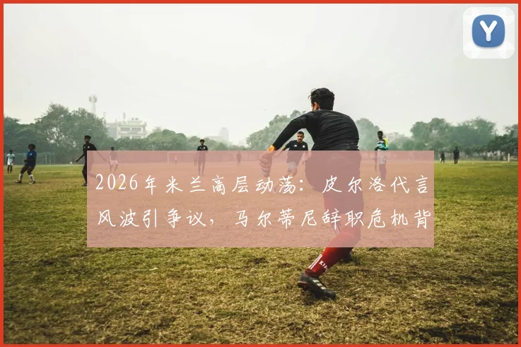 2026年米兰高层动荡：皮尔洛代言风波引争议，马尔蒂尼辞职危机背后内幕解读