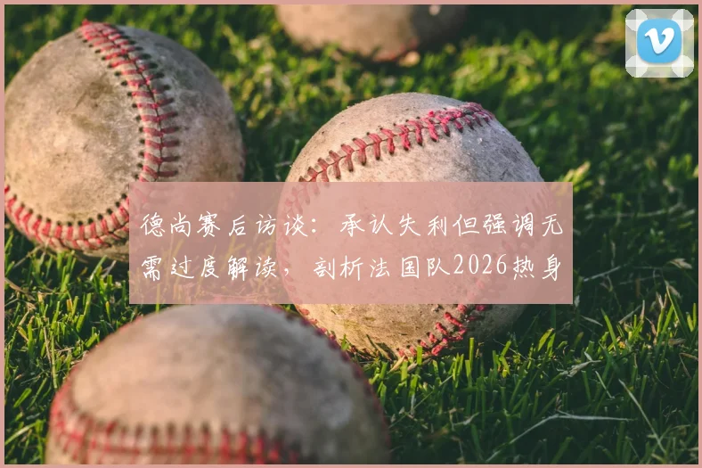 德尚赛后访谈:承认失利但强调无需过度解读,剖析法国队2026热身赛价值与备战心态