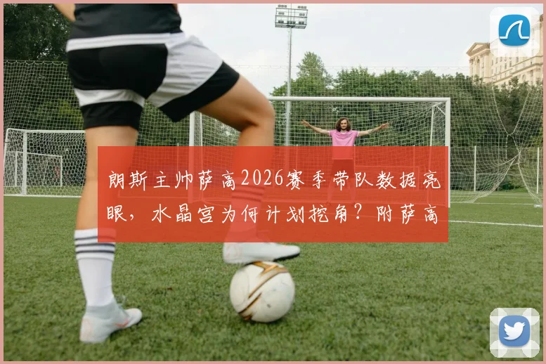 朗斯主帅萨高2026赛季带队数据亮眼，水晶宫为何计划挖角？附萨高战术特点与转会影响分析