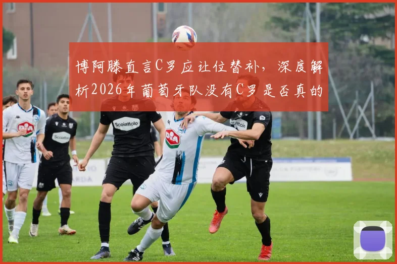 博阿滕直言C罗应让位替补，深度解析2026年葡萄牙队没有C罗是否真的更强