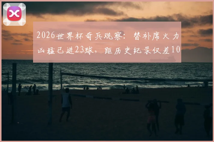 2026世界杯奇兵观察:替补席火力凶猛已进23球,距历史纪录仅差10球,谁能打破?