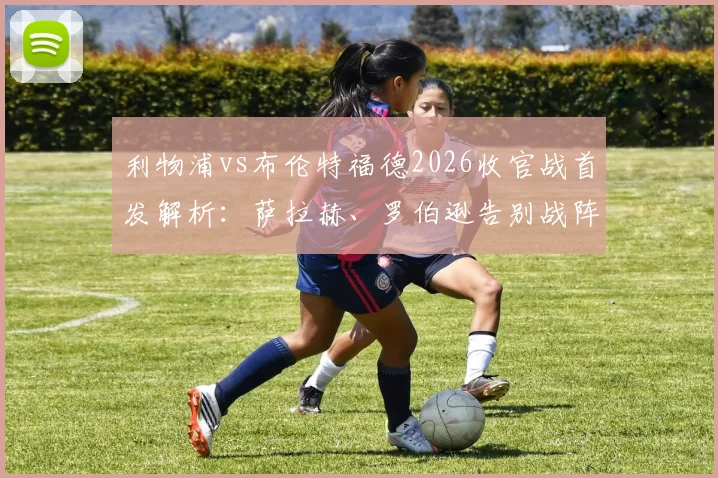 利物浦vs布伦特福德2026收官战首发解析:萨拉赫、罗伯逊告别战阵容看点,维尔茨替补