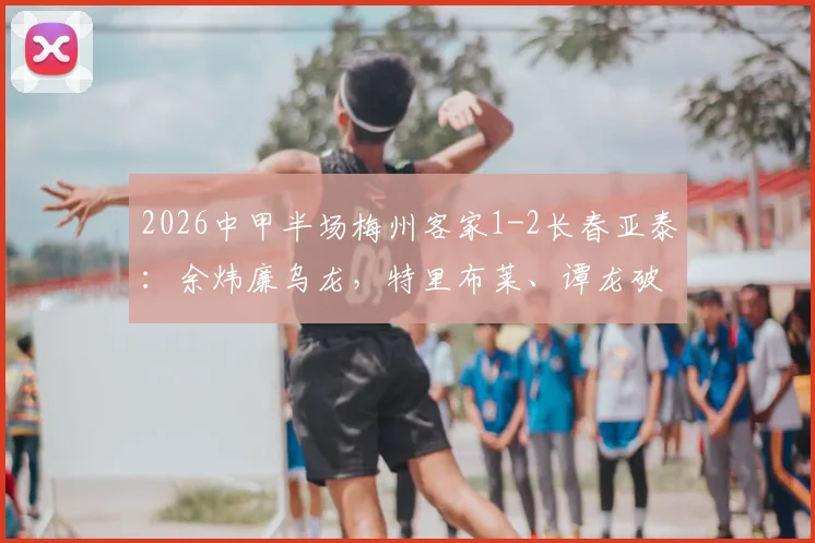 2026中甲半场梅州客家1-2长春亚泰:余炜廉乌龙,特里布莱、谭龙破门,赛后分析看点