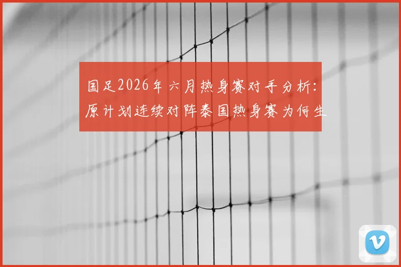 国足2026年六月热身赛对手分析：原计划连续对阵泰国热身赛为何生变，对世预赛备战影响几何