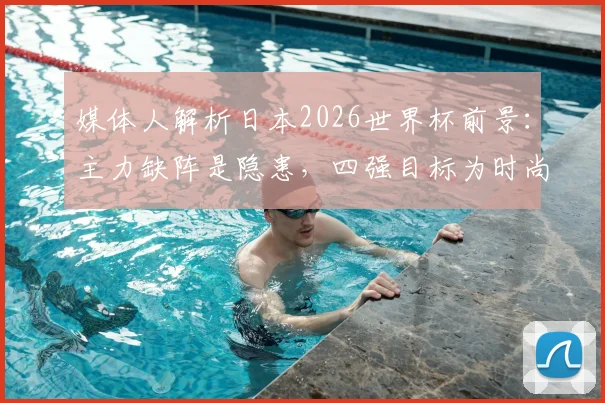 媒体人解析日本2026世界杯前景:主力缺阵是隐患,四强目标为时尚早