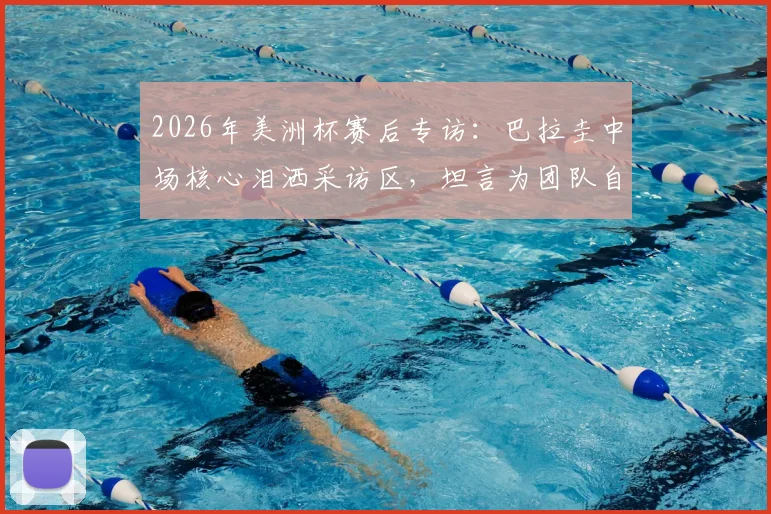 2026年美洲杯赛后专访：巴拉圭中场核心泪洒采访区，坦言为团队自豪，解析本可走更远的战术关键