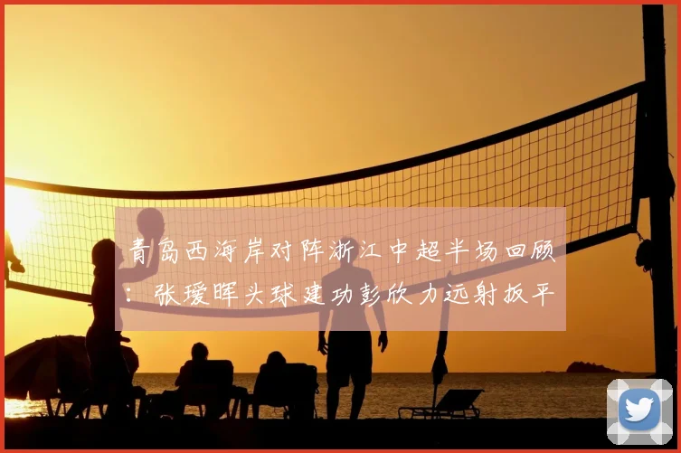 青岛西海岸对阵浙江中超半场回顾:张瑷晖头球建功彭欣力远射扳平,1-1战况与球队赛季前景解析