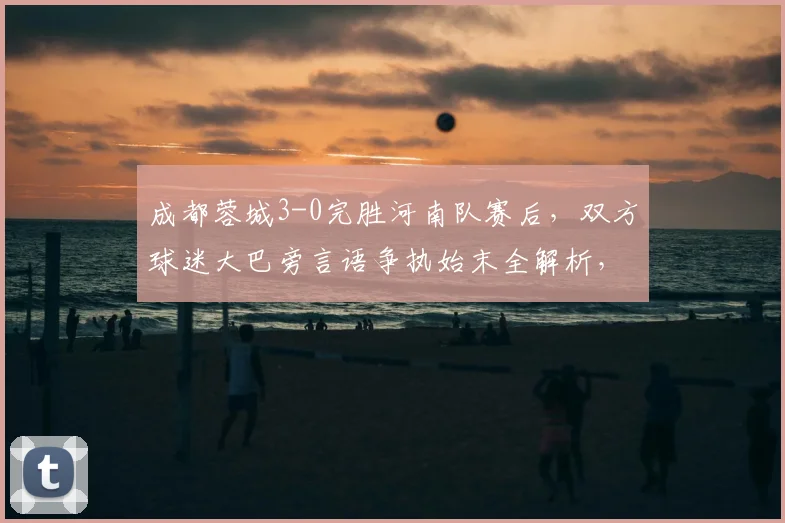 成都蓉城3-0完胜河南队赛后,双方球迷大巴旁言语争执始末全解析,中超冲突视频引热议