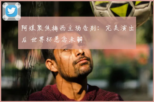 阿媒聚焦梅西主场告别:完美演出后 世界杯悬念未解