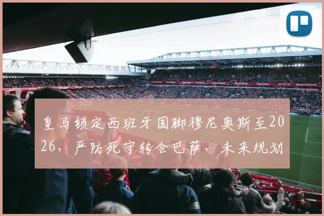 皇马锁定西班牙国脚穆尼奥斯至2026，严防死守转会巴萨，未来规划与合同细节全解析