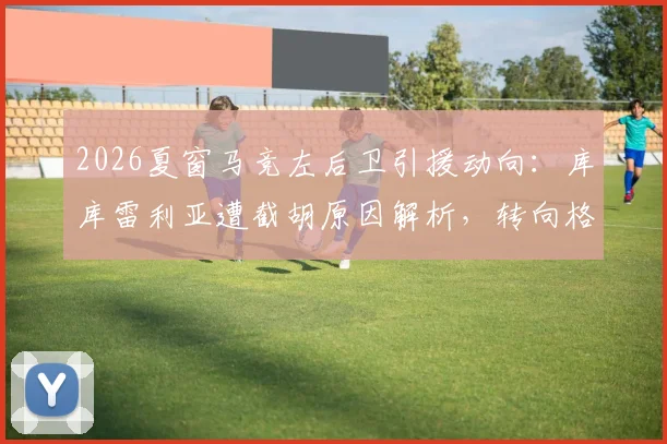 2026夏窗马竞左后卫引援动向:库库雷利亚遭截胡原因解析,转向格里马尔多谈判最新进展