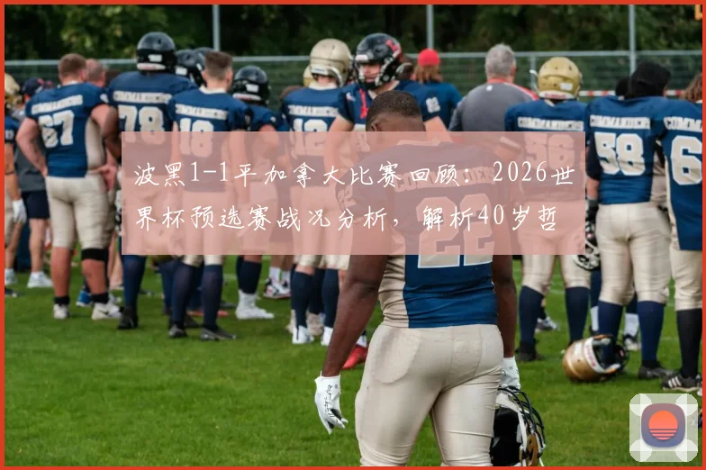 波黑1-1平加拿大比赛回顾:2026世界杯预选赛战况分析,解析40岁哲科未能登场背后原因