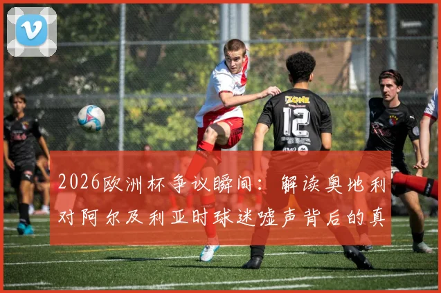2026欧洲杯争议瞬间：解读奥地利对阿尔及利亚时球迷嘘声背后的真实比赛态度