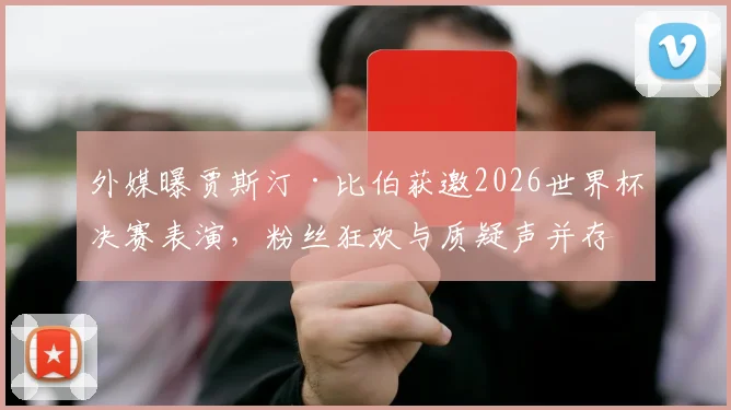 外媒曝贾斯汀·比伯获邀2026世界杯决赛表演，粉丝狂欢与质疑声并存，演出细节及历届嘉宾盘点