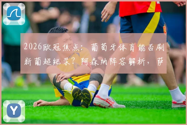 2026欧冠焦点:葡萄牙体育能否刷新葡超纪录?阿森纳阵容解析,萨卡缺阵影响多大?