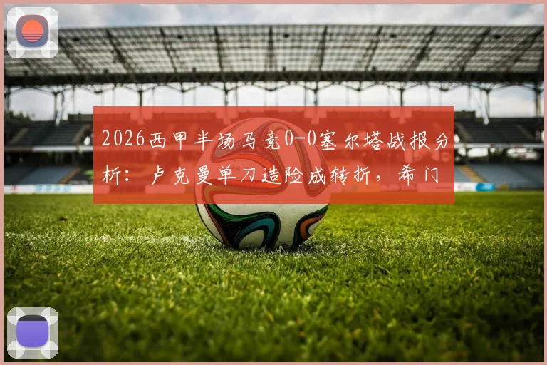 2026西甲半场马竞0-0塞尔塔战报分析：卢克曼单刀造险成转折，希门尼斯伤退牵动人心