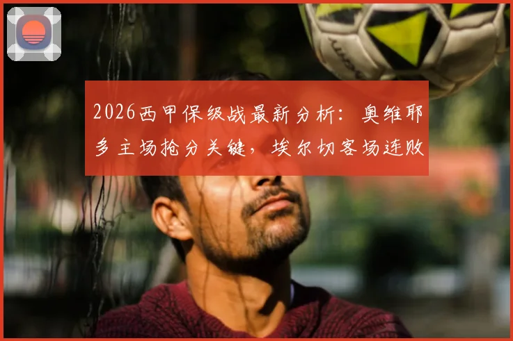 2026西甲保级战最新分析:奥维耶多主场抢分关键,埃尔切客场连败困局如何破?