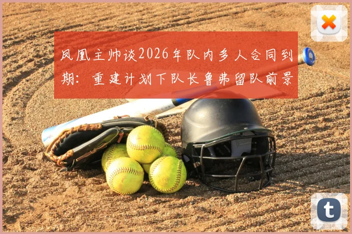 凤凰主帅谈2026年队内多人合同到期：重建计划下队长鲁弗留队前景与球队未来走向分析