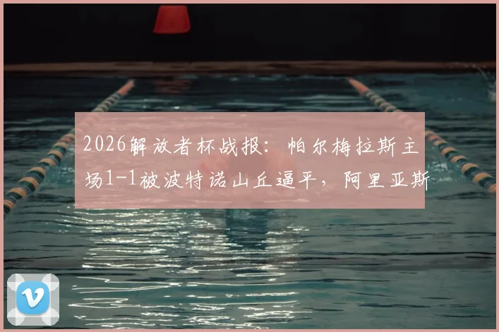 2026解放者杯战报：帕尔梅拉斯主场1-1被波特诺山丘逼平，阿里亚斯破门难救主，小组出线形势分析