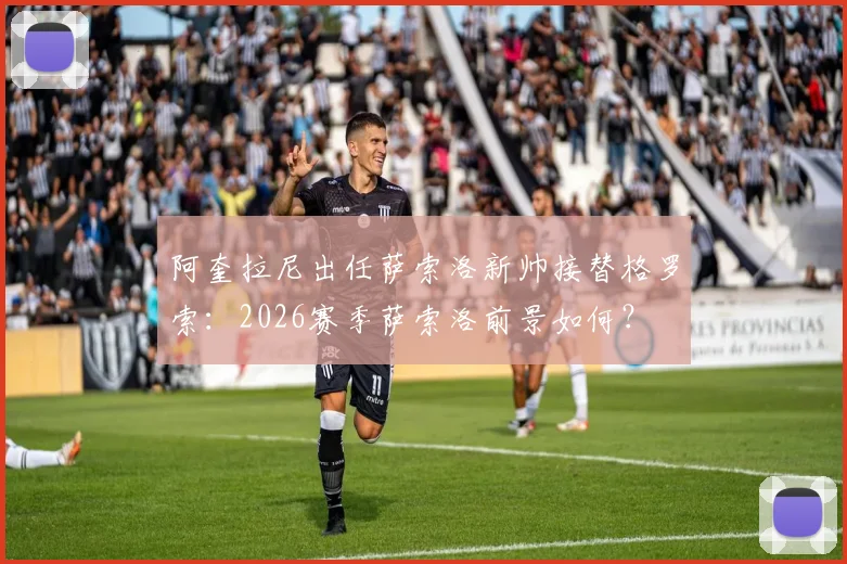 阿奎拉尼出任萨索洛新帅接替格罗索:2026赛季萨索洛前景如何?