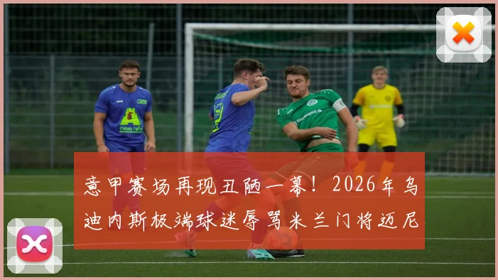 意甲赛场再现丑陋一幕！2026年乌迪内斯极端球迷辱骂米兰门将迈尼昂，种族歧视口号引众怒